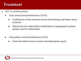 Click to edit Master title style
Shaukat Khanum Memorial Cancer Hospital and Research Centre
Treatment
 HCC in cirrhotic patients
 Trans arterial chemoembolization (TACE)
 Combination of intra arterially infused chemotherapy and hepatic artery
occlusion
 Infused into liver either before embolization or impregnated in gelatin
sponges used for embolisation
 Transcatheter Arterial Embolization (TAE)
 Omits doxorubicin (most common chemotherapeutic agent)
 