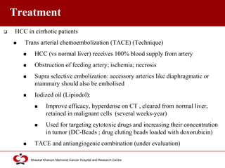 Click to edit Master title style
Shaukat Khanum Memorial Cancer Hospital and Research Centre
Treatment
 HCC in cirrhotic patients
 Trans arterial chemoembolization (TACE) (Technique)
 HCC (vs normal liver) receives 100% blood supply from artery
 Obstruction of feeding artery; ischemia; necrosis
 Supra selective embolization: accessory arteries like diaphragmatic or
mammary should also be embolised
 Iodized oil (Lipiodol):
 Improve efficacy, hyperdense on CT , cleared from normal liver,
retained in malignant cells (several weeks-year)
 Used for targeting cytotoxic drugs and increasing their concentration
in tumor (DC-Beads ; drug eluting beads loaded with doxorubicin)
 TACE and antiangiogenic combination (under evaluation)
 