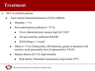Click to edit Master title style
Shaukat Khanum Memorial Cancer Hospital and Research Centre
Treatment
 HCC in cirrhotic patients
 Trans arterial chemoembolization (TACE) (M&M)
 Mortality < 1 %
 Post-embolization syndrome (> 75 %)
 Fever, abdominal pain, nausea, high ALT/AST
 Not prevented by antibiotics/NSAID
 Self limiting (< 1 week)
 Others (< 5 %): Cholecystitis, GB infarction, gastric or duodenal wall
necrosis, acute pancreatitis (less if supraselective TACE)
 Hepatic abscess (0.3 %), high mortality
 Risk factors: bilioenteric anastomosis, large tumor, PVT
 