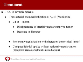 Click to edit Master title style
Shaukat Khanum Memorial Cancer Hospital and Research Centre
Treatment
 HCC in cirrhotic patients
 Trans arterial chemoembolization (TACE) (Monitoring)
 CT at 1 month
 Disappearance of arterial vascular supply to tumor
 Decrease in diameter
 Persistent vascularization with decrease size (residual tumor)
 Compact lipiodol uptake without residual vascularization
(complete necrosis without size reduction)
 
