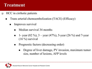 Click to edit Master title style
Shaukat Khanum Memorial Cancer Hospital and Research Centre
Treatment
 HCC in cirrhotic patients
 Trans arterial chemoembolization (TACE) (Efficacy)
 Improves survival
 Median survival 34 months
 1- year (82 %), 3 – year (47%), 5-year (26 %) and 7-year
(16 %) survival
 Prognostic factors (decreasing order)
 Degree of liver damage, PV invasion, maximum tumor
size, number of lesions, AFP levels
 
