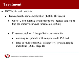 Click to edit Master title style
Shaukat Khanum Memorial Cancer Hospital and Research Centre
Treatment
 HCC in cirrhotic patients
 Trans arterial chemoembolization (TACE) (Efficacy)
 One of 2 non curative treatment options (besides sorafenib)
that can improve survival (unresectable HCC)
 Recommended as 1st line palliative treatment for
 non-surgical patients with compensated CP A and
 large or multifocal HCC, without PVT or extrahepatic
metastasis (BCLC stage B)
 