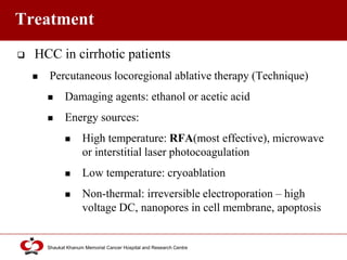 Click to edit Master title style
Shaukat Khanum Memorial Cancer Hospital and Research Centre
Treatment
 HCC in cirrhotic patients
 Percutaneous locoregional ablative therapy (Technique)
 Damaging agents: ethanol or acetic acid
 Energy sources:
 High temperature: RFA(most effective), microwave
or interstitial laser photocoagulation
 Low temperature: cryoablation
 Non-thermal: irreversible electroporation – high
voltage DC, nanopores in cell membrane, apoptosis
 