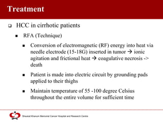 Click to edit Master title style
Shaukat Khanum Memorial Cancer Hospital and Research Centre
Treatment
 HCC in cirrhotic patients
 RFA (Technique)
 Conversion of electromagnetic (RF) energy into heat via
needle electrode (15-18G) inserted in tumor  ionic
agitation and frictional heat  coagulative necrosis ->
death
 Patient is made into electric circuit by grounding pads
applied to their thighs
 Maintain temperature of 55 -100 degree Celsius
throughout the entire volume for sufficient time
 
