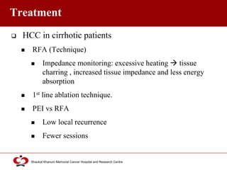 Click to edit Master title style
Shaukat Khanum Memorial Cancer Hospital and Research Centre
Treatment
 HCC in cirrhotic patients
 RFA (Technique)
 Impedance monitoring: excessive heating  tissue
charring , increased tissue impedance and less energy
absorption
 1st line ablation technique.
 PEI vs RFA
 Low local recurrence
 Fewer sessions
 