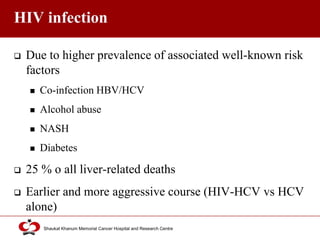 Click to edit Master title style
Shaukat Khanum Memorial Cancer Hospital and Research Centre
HIV infection
 Due to higher prevalence of associated well-known risk
factors
 Co-infection HBV/HCV
 Alcohol abuse
 NASH
 Diabetes
 25 % o all liver-related deaths
 Earlier and more aggressive course (HIV-HCV vs HCV
alone)
 