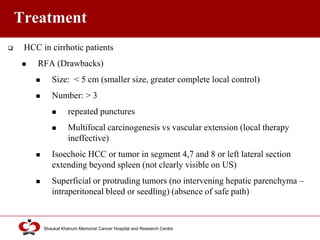 Click to edit Master title style
Shaukat Khanum Memorial Cancer Hospital and Research Centre
Treatment
 HCC in cirrhotic patients
 RFA (Drawbacks)
 Size: < 5 cm (smaller size, greater complete local control)
 Number: > 3
 repeated punctures
 Multifocal carcinogenesis vs vascular extension (local therapy
ineffective)
 Isoechoic HCC or tumor in segment 4,7 and 8 or left lateral section
extending beyond spleen (not clearly visible on US)
 Superficial or protruding tumors (no intervening hepatic parenchyma –
intraperitoneal bleed or seedling) (absence of safe path)
 