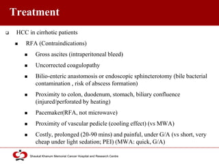 Click to edit Master title style
Shaukat Khanum Memorial Cancer Hospital and Research Centre
Treatment
 HCC in cirrhotic patients
 RFA (Contraindications)
 Gross ascites (intraperitoneal bleed)
 Uncorrected coagulopathy
 Bilio-enteric anastomosis or endoscopic sphincterotomy (bile bacterial
contamination , risk of abscess formation)
 Proximity to colon, duodenum, stomach, biliary confluence
(injured/perforated by heating)
 Pacemaker(RFA, not microwave)
 Proximity of vascular pedicle (cooling effect) (vs MWA)
 Costly, prolonged (20-90 mins) and painful, under G/A (vs short, very
cheap under light sedation; PEI) (MWA: quick, G/A)
 