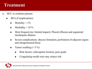 Click to edit Master title style
Shaukat Khanum Memorial Cancer Hospital and Research Centre
Treatment
 HCC in cirrhotic patients
 RFA (Complications)
 Mortality < 1%
 Morbidity < 10 %
 Most frequent (no /limited impact): Pleural effusion and segmental
intrahepatic dilation
 Severe complications: abscess formation, perforation of adjacent organs
and intraperitoneal bleed
 Tumor seedling (< 5 %)
 Risk factors: subscapular location, poor grade
 Coagulating needle tract may reduce risk
 
