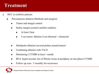 Click to edit Master title style
Shaukat Khanum Memorial Cancer Hospital and Research Centre
Treatment
 HCC in cirrhotic patients
 Percutaneous ablation (Methods and margins)
 Tumor and margin control
 Safety margin (control satellite nodules)
 At least 5mm
 3 cm tumor: ablation 4 cm (thermal > chemical)
 Mutlipolar ablation (several probes around tumor)
 Combining ablation with TACE
 Monitoring: CT/MRI at least 1 month
 RFA: hypervascular rim of fibrotic tissue at periphery on late phase CT/MRI
 Follow up scan : 3 monthly for recurrence
 