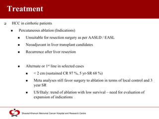 Click to edit Master title style
Shaukat Khanum Memorial Cancer Hospital and Research Centre
Treatment
 HCC in cirrhotic patients
 Percutaneous ablation (Indications)
 Unsuitable for resection surgery as per AASLD / EASL
 Neoadjuvant in liver transplant candidates
 Recurrence after liver resection
 Alternate or 1st line in selected cases
 < 2 cm (sustained CR 97 %, 5 yr-SR 68 %)
 Meta analyses still favor surgery to ablation in terms of local control and 3
year SR
 US/Iltaly: trend of ablation with low survival – need for evaluation of
expansion of indications
 