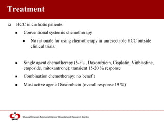 Click to edit Master title style
Shaukat Khanum Memorial Cancer Hospital and Research Centre
Treatment
 HCC in cirrhotic patients
 Conventional systemic chemotherapy
 No rationale for using chemotherapy in unresectable HCC outside
clinical trials.
 Single agent chemotherapy (5-FU, Doxorubicin, Cisplatin, Vinblastine,
etoposide, mitoxantrone): transient 15-20 % response
 Combination chemotherapy: no benefit
 Most active agent: Doxorubicin (overall response 19 %)
 