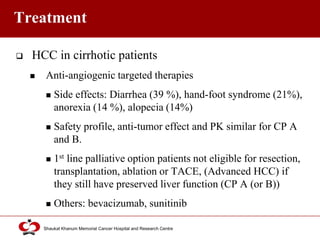 Click to edit Master title style
Shaukat Khanum Memorial Cancer Hospital and Research Centre
Treatment
 HCC in cirrhotic patients
 Anti-angiogenic targeted therapies
 Side effects: Diarrhea (39 %), hand-foot syndrome (21%),
anorexia (14 %), alopecia (14%)
 Safety profile, anti-tumor effect and PK similar for CP A
and B.
 1st line palliative option patients not eligible for resection,
transplantation, ablation or TACE, (Advanced HCC) if
they still have preserved liver function (CP A (or B))
 Others: bevacizumab, sunitinib
 