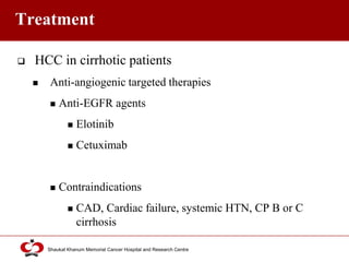 Click to edit Master title style
Shaukat Khanum Memorial Cancer Hospital and Research Centre
Treatment
 HCC in cirrhotic patients
 Anti-angiogenic targeted therapies
 Anti-EGFR agents
 Elotinib
 Cetuximab
 Contraindications
 CAD, Cardiac failure, systemic HTN, CP B or C
cirrhosis
 