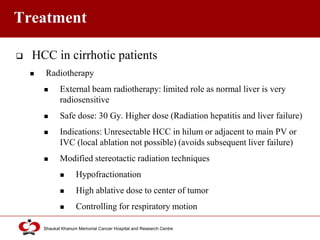Click to edit Master title style
Shaukat Khanum Memorial Cancer Hospital and Research Centre
Treatment
 HCC in cirrhotic patients
 Radiotherapy
 External beam radiotherapy: limited role as normal liver is very
radiosensitive
 Safe dose: 30 Gy. Higher dose (Radiation hepatitis and liver failure)
 Indications: Unresectable HCC in hilum or adjacent to main PV or
IVC (local ablation not possible) (avoids subsequent liver failure)
 Modified stereotactic radiation techniques
 Hypofractionation
 High ablative dose to center of tumor
 Controlling for respiratory motion
 