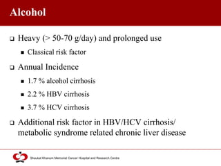 Click to edit Master title style
Shaukat Khanum Memorial Cancer Hospital and Research Centre
Alcohol
 Heavy (> 50-70 g/day) and prolonged use
 Classical risk factor
 Annual Incidence
 1.7 % alcohol cirrhosis
 2.2 % HBV cirrhosis
 3.7 % HCV cirrhosis
 Additional risk factor in HBV/HCV cirrhosis/
metabolic syndrome related chronic liver disease
 