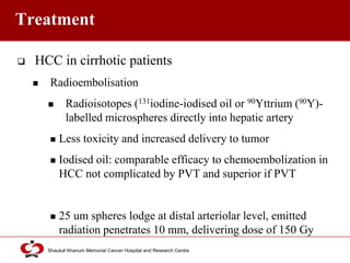 Click to edit Master title style
Shaukat Khanum Memorial Cancer Hospital and Research Centre
Treatment
 HCC in cirrhotic patients
 Radioembolisation
 Radioisotopes (131iodine-iodised oil or 90Yttrium (90Y)-
labelled microspheres directly into hepatic artery
 Less toxicity and increased delivery to tumor
 Iodised oil: comparable efficacy to chemoembolization in
HCC not complicated by PVT and superior if PVT
 25 um spheres lodge at distal arteriolar level, emitted
radiation penetrates 10 mm, delivering dose of 150 Gy
 