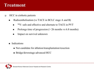 Click to edit Master title style
Shaukat Khanum Memorial Cancer Hospital and Research Centre
Treatment
 HCC in cirrhotic patients
 Radioembolisation (vs TACE in BCLC stage A and B)
 90Y: safe and effective and alternate to TACE in PVT
 Prolongs time of progression (> 26 months vs 6.8 months)
 Impact on survival unknown
 Indications
 Not candidate for ablation/transplantation/resection
 Bridge/downstage advanced HCC
 
