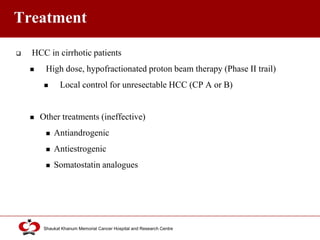 Click to edit Master title style
Shaukat Khanum Memorial Cancer Hospital and Research Centre
Treatment
 HCC in cirrhotic patients
 High dose, hypofractionated proton beam therapy (Phase II trail)
 Local control for unresectable HCC (CP A or B)
 Other treatments (ineffective)
 Antiandrogenic
 Antiestrogenic
 Somatostatin analogues
 