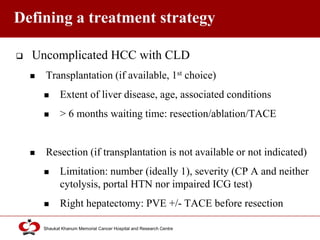 Click to edit Master title style
Shaukat Khanum Memorial Cancer Hospital and Research Centre
Defining a treatment strategy
 Uncomplicated HCC with CLD
 Transplantation (if available, 1st choice)
 Extent of liver disease, age, associated conditions
 > 6 months waiting time: resection/ablation/TACE
 Resection (if transplantation is not available or not indicated)
 Limitation: number (ideally 1), severity (CP A and neither
cytolysis, portal HTN nor impaired ICG test)
 Right hepatectomy: PVE +/- TACE before resection
 