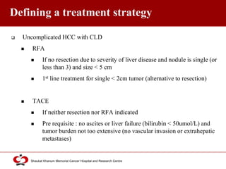 Click to edit Master title style
Shaukat Khanum Memorial Cancer Hospital and Research Centre
Defining a treatment strategy
 Uncomplicated HCC with CLD
 RFA
 If no resection due to severity of liver disease and nodule is single (or
less than 3) and size < 5 cm
 1st line treatment for single < 2cm tumor (alternative to resection)
 TACE
 If neither resection nor RFA indicated
 Pre requisite : no ascites or liver failure (bilirubin < 50umol/L) and
tumor burden not too extensive (no vascular invasion or extrahepatic
metastases)
 