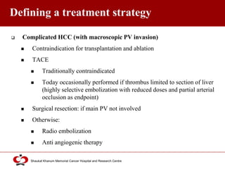 Click to edit Master title style
Shaukat Khanum Memorial Cancer Hospital and Research Centre
Defining a treatment strategy
 Complicated HCC (with macroscopic PV invasion)
 Contraindication for transplantation and ablation
 TACE
 Traditionally contraindicated
 Today occasionally performed if thrombus limited to section of liver
(highly selective embolization with reduced doses and partial arterial
occlusion as endpoint)
 Surgical resection: if main PV not involved
 Otherwise:
 Radio embolization
 Anti angiogenic therapy
 
