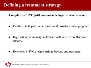 Click to edit Master title style
Shaukat Khanum Memorial Cancer Hospital and Research Centre
Defining a treatment strategy
 Complicated HCC (with macroscopic hepatic vein invasion)
 Confined to hepatic vein: resection if possible can be proposed
 High risk of pulmonary metastases within 6-12 months post
surgery
 Extension in IVC or right atrium: beyond any treatment
 