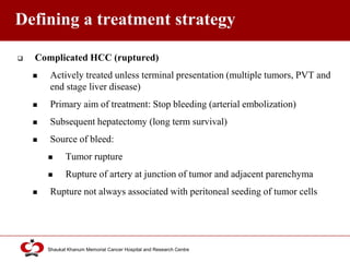 Click to edit Master title style
Shaukat Khanum Memorial Cancer Hospital and Research Centre
Defining a treatment strategy
 Complicated HCC (ruptured)
 Actively treated unless terminal presentation (multiple tumors, PVT and
end stage liver disease)
 Primary aim of treatment: Stop bleeding (arterial embolization)
 Subsequent hepatectomy (long term survival)
 Source of bleed:
 Tumor rupture
 Rupture of artery at junction of tumor and adjacent parenchyma
 Rupture not always associated with peritoneal seeding of tumor cells
 