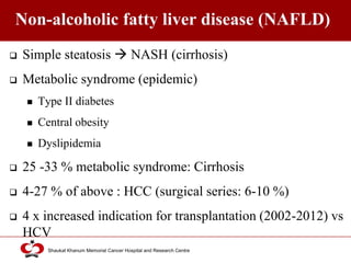 Click to edit Master title style
Shaukat Khanum Memorial Cancer Hospital and Research Centre
Non-alcoholic fatty liver disease (NAFLD)
 Simple steatosis  NASH (cirrhosis)
 Metabolic syndrome (epidemic)
 Type II diabetes
 Central obesity
 Dyslipidemia
 25 -33 % metabolic syndrome: Cirrhosis
 4-27 % of above : HCC (surgical series: 6-10 %)
 4 x increased indication for transplantation (2002-2012) vs
HCV
 