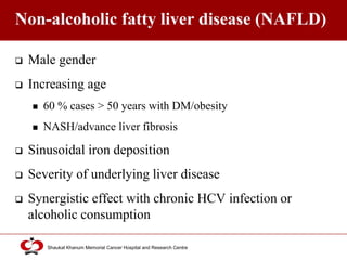 Click to edit Master title style
Shaukat Khanum Memorial Cancer Hospital and Research Centre
Non-alcoholic fatty liver disease (NAFLD)
 Male gender
 Increasing age
 60 % cases > 50 years with DM/obesity
 NASH/advance liver fibrosis
 Sinusoidal iron deposition
 Severity of underlying liver disease
 Synergistic effect with chronic HCV infection or
alcoholic consumption
 