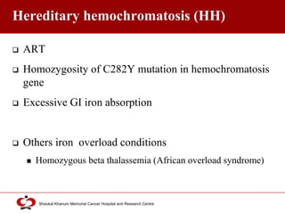 Click to edit Master title style
Shaukat Khanum Memorial Cancer Hospital and Research Centre
Hereditary hemochromatosis (HH)
 ART
 Homozygosity of C282Y mutation in hemochromatosis
gene
 Excessive GI iron absorption
 Others iron overload conditions
 Homozygous beta thalassemia (African overload syndrome)
 