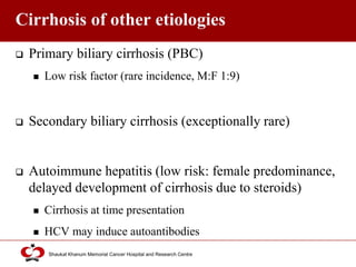 Click to edit Master title style
Shaukat Khanum Memorial Cancer Hospital and Research Centre
Cirrhosis of other etiologies
 Primary biliary cirrhosis (PBC)
 Low risk factor (rare incidence, M:F 1:9)
 Secondary biliary cirrhosis (exceptionally rare)
 Autoimmune hepatitis (low risk: female predominance,
delayed development of cirrhosis due to steroids)
 Cirrhosis at time presentation
 HCV may induce autoantibodies
 