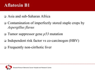 Click to edit Master title style
Shaukat Khanum Memorial Cancer Hospital and Research Centre
Aflatoxin B1
 Asia and sub-Saharan Africa
 Contamination of imperfectly stored staple crops by
Aspergillus flavus
 Tumor suppressor gene p53 mutation
 Independent risk factor vs co-carcinogen (HBV)
 Frequently non-cirrhotic liver
 