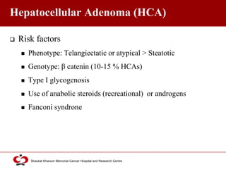 Click to edit Master title style
Shaukat Khanum Memorial Cancer Hospital and Research Centre
Hepatocellular Adenoma (HCA)
 Risk factors
 Phenotype: Telangiectatic or atypical > Steatotic
 Genotype: β catenin (10-15 % HCAs)
 Type I glycogenosis
 Use of anabolic steroids (recreational) or androgens
 Fanconi syndrone
 