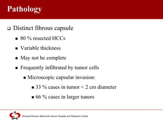 Click to edit Master title style
Shaukat Khanum Memorial Cancer Hospital and Research Centre
Pathology
 Distinct fibrous capsule
 80 % resected HCCs
 Variable thickness
 May not be complete
 Frequently infiltrated by tumor cells
 Microscopic capsular invasion:
 33 % cases in tumor < 2 cm diameter
 66 % cases in larger tunors
 