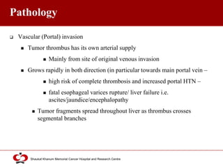 Click to edit Master title style
Shaukat Khanum Memorial Cancer Hospital and Research Centre
Pathology
 Vascular (Portal) invasion
 Tumor thrombus has its own arterial supply
 Mainly from site of original venous invasion
 Grows rapidly in both direction (in particular towards main portal vein –
 high risk of complete thrombosis and increased portal HTN –
 fatal esophageal varices rupture/ liver failure i.e.
ascites/jaundice/encephalopathy
 Tumor fragments spread throughout liver as thrombus crosses
segmental branches
 