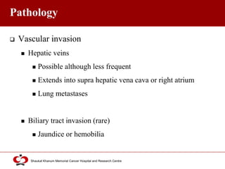 Click to edit Master title style
Shaukat Khanum Memorial Cancer Hospital and Research Centre
Pathology
 Vascular invasion
 Hepatic veins
 Possible although less frequent
 Extends into supra hepatic vena cava or right atrium
 Lung metastases
 Biliary tract invasion (rare)
 Jaundice or hemobilia
 