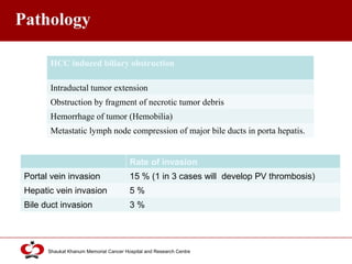 Click to edit Master title style
Shaukat Khanum Memorial Cancer Hospital and Research Centre
Pathology
HCC induced biliary obstruction
Intraductal tumor extension
Obstruction by fragment of necrotic tumor debris
Hemorrhage of tumor (Hemobilia)
Metastatic lymph node compression of major bile ducts in porta hepatis.
Rate of invasion
Portal vein invasion 15 % (1 in 3 cases will develop PV thrombosis)
Hepatic vein invasion 5 %
Bile duct invasion 3 %
 