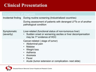 Click to edit Master title style
Shaukat Khanum Memorial Cancer Hospital and Research Centre
Clinical Presentation
Circumstances of diagnosis
Incidental finding During routine screening (Industrialized countries)
During assessment of patients with deranged LFTs or of another
pathological condition
Symptomatic
(severity)
Liver-related (functional status of non-tumorous liver)
• Sudden onset or worsening ascites or liver decompensation
may be 1st evidence of HCC
Cancer-related ( stage of tumor)
• Abdominal pain
• Malaise
• Weight loss
• Asthenia
• Anorexia
• Fever
• Acute (tumor extension or complication- next slide)
 