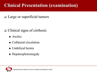Click to edit Master title style
Shaukat Khanum Memorial Cancer Hospital and Research Centre
Clinical Presentation (examination)
 Large or superficial tumors
 Clinical signs of cirrhosis
 Ascites
 Collateral circulation
 Umbilical hernia
 Hepatosplenomegaly
 