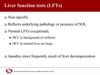 Click to edit Master title style
Shaukat Khanum Memorial Cancer Hospital and Research Centre
Liver function tests (LFTs)
 Non-specific
 Reflects underlying pathology or presence of SOL
 Normal LFTs exceptional;
 HCC in background of cirrhosis
 HCC in normal liver are large
 Jaundice most frequently result of liver decompensation
 