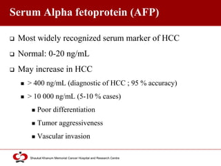 Click to edit Master title style
Shaukat Khanum Memorial Cancer Hospital and Research Centre
Serum Alpha fetoprotein (AFP)
 Most widely recognized serum marker of HCC
 Normal: 0-20 ng/mL
 May increase in HCC
 > 400 ng/mL (diagnostic of HCC ; 95 % accuracy)
 > 10 000 ng/mL (5-10 % cases)
 Poor differentiation
 Tumor aggressiveness
 Vascular invasion
 