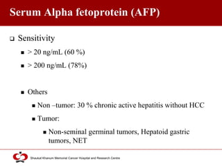 Click to edit Master title style
Shaukat Khanum Memorial Cancer Hospital and Research Centre
Serum Alpha fetoprotein (AFP)
 Sensitivity
 > 20 ng/mL (60 %)
 > 200 ng/mL (78%)
 Others
 Non –tumor: 30 % chronic active hepatitis without HCC
 Tumor:
 Non-seminal germinal tumors, Hepatoid gastric
tumors, NET
 