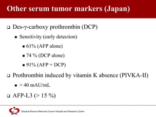 Click to edit Master title style
Shaukat Khanum Memorial Cancer Hospital and Research Centre
Other serum tumor markers (Japan)
 Des-γ-carboxy prothrombin (DCP)
 Sensitivity (early detection)
 61% (AFP alone)
 74 % (DCP alone)
 91% (AFP + DCP)
 Prothrombin induced by vitamin K absence (PIVKA-II)
 > 40 mAU/mL
 AFP-L3 (> 15 %)
 