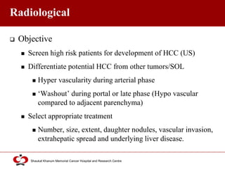Click to edit Master title style
Shaukat Khanum Memorial Cancer Hospital and Research Centre
Radiological
 Objective
 Screen high risk patients for development of HCC (US)
 Differentiate potential HCC from other tumors/SOL
 Hyper vascularity during arterial phase
 ‘Washout’ during portal or late phase (Hypo vascular
compared to adjacent parenchyma)
 Select appropriate treatment
 Number, size, extent, daughter nodules, vascular invasion,
extrahepatic spread and underlying liver disease.
 