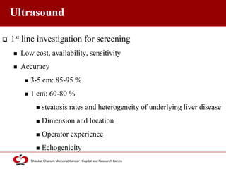 Click to edit Master title style
Shaukat Khanum Memorial Cancer Hospital and Research Centre
Ultrasound
 1st line investigation for screening
 Low cost, availability, sensitivity
 Accuracy
 3-5 cm: 85-95 %
 1 cm: 60-80 %
 steatosis rates and heterogeneity of underlying liver disease
 Dimension and location
 Operator experience
 Echogenicity
 