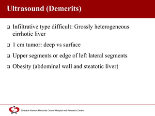 Click to edit Master title style
Shaukat Khanum Memorial Cancer Hospital and Research Centre
Ultrasound (Demerits)
 Infiltrative type difficult: Grossly heterogeneous
cirrhotic liver
 1 cm tumor: deep vs surface
 Upper segments or edge of left lateral segments
 Obesity (abdominal wall and steatotic liver)
 