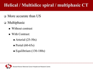 Click to edit Master title style
Shaukat Khanum Memorial Cancer Hospital and Research Centre
Helical / Multislice spiral / multiphasic CT
 More accurate than US
 Multiphasic
 Without contrast
 With Contrast:
 Arterial (25-50s)
 Portal (60-65s)
 Equilibrium (130-180s)
 