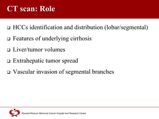 Click to edit Master title style
Shaukat Khanum Memorial Cancer Hospital and Research Centre
CT scan: Role
 HCCs identification and distribution (lobar/segmental)
 Features of underlying cirrhosis
 Liver/tumor volumes
 Extrahepatic tumor spread
 Vascular invasion of segmental branches
 