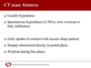 Click to edit Master title style
Shaukat Khanum Memorial Cancer Hospital and Research Centre
CT scan: features
 Usually hypodense
 Spontaneous hyperdense (2-20%): iron overload or
fatty infiltration
 Early uptake of contrast with mosaic shape pattern
 Sharply diminished density in portal phase
 Washout during late phase
 